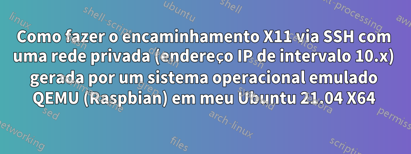 Como fazer o encaminhamento X11 via SSH com uma rede privada (endereço IP de intervalo 10.x) gerada por um sistema operacional emulado QEMU (Raspbian) em meu Ubuntu 21.04 X64