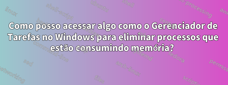 Como posso acessar algo como o Gerenciador de Tarefas no Windows para eliminar processos que estão consumindo memória? 