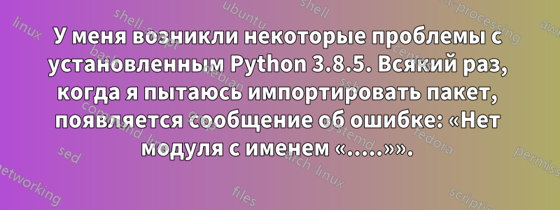 У меня возникли некоторые проблемы с установленным Python 3.8.5. Всякий раз, когда я пытаюсь импортировать пакет, появляется сообщение об ошибке: «Нет модуля с именем «.....»».