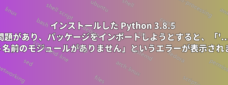 インストールした Python 3.8.5 に問題があり、パッケージをインポートしようとすると、「'.....' という名前のモジュールがありません」というエラーが表示されます。