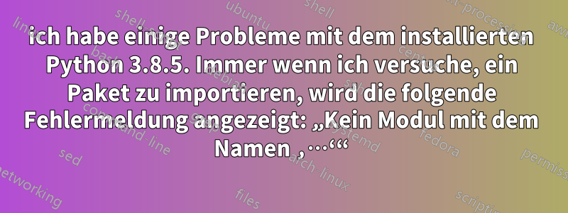 ich habe einige Probleme mit dem installierten Python 3.8.5. Immer wenn ich versuche, ein Paket zu importieren, wird die folgende Fehlermeldung angezeigt: „Kein Modul mit dem Namen ‚…‘“