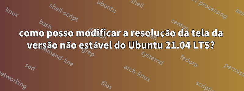 como posso modificar a resolução da tela da versão não estável do Ubuntu 21.04 LTS?