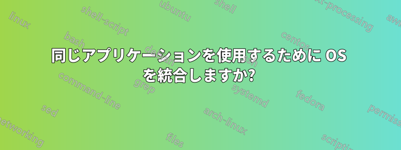 同じアプリケーションを使用するために OS を統合しますか?