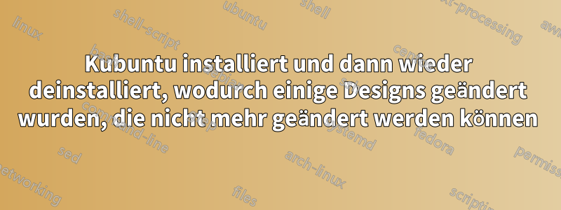 Kubuntu installiert und dann wieder deinstalliert, wodurch einige Designs geändert wurden, die nicht mehr geändert werden können