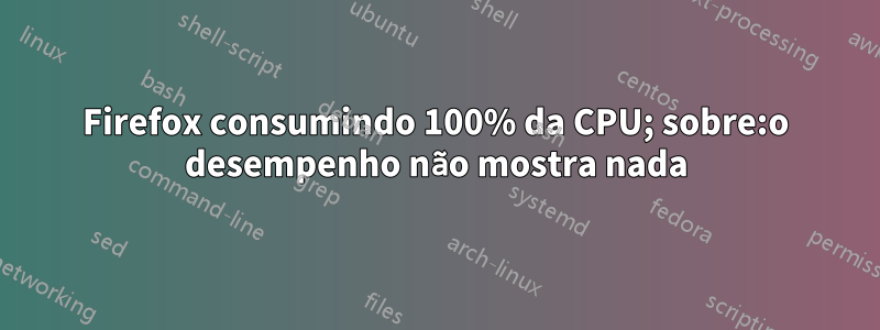 Firefox consumindo 100% da CPU; sobre:o desempenho não mostra nada