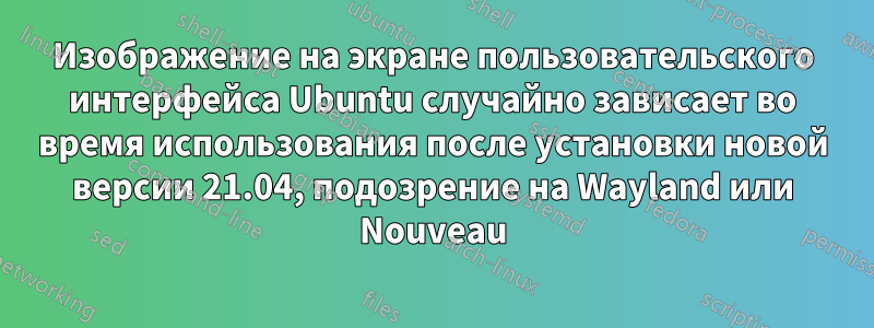 Изображение на экране пользовательского интерфейса Ubuntu случайно зависает во время использования после установки новой версии 21.04, подозрение на Wayland или Nouveau