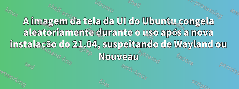 A imagem da tela da UI do Ubuntu congela aleatoriamente durante o uso após a nova instalação do 21.04, suspeitando de Wayland ou Nouveau