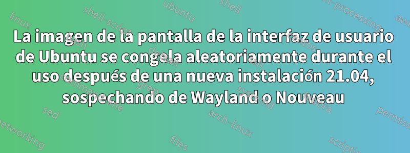 La imagen de la pantalla de la interfaz de usuario de Ubuntu se congela aleatoriamente durante el uso después de una nueva instalación 21.04, sospechando de Wayland o Nouveau