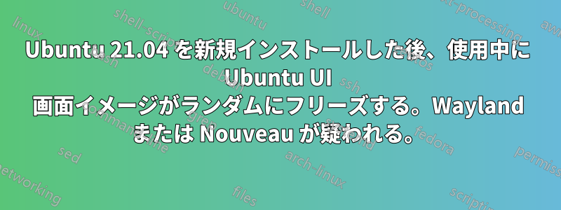 Ubuntu 21.04 を新規インストールした後、使用中に Ubuntu UI 画面イメージがランダムにフリーズする。Wayland または Nouveau が疑われる。