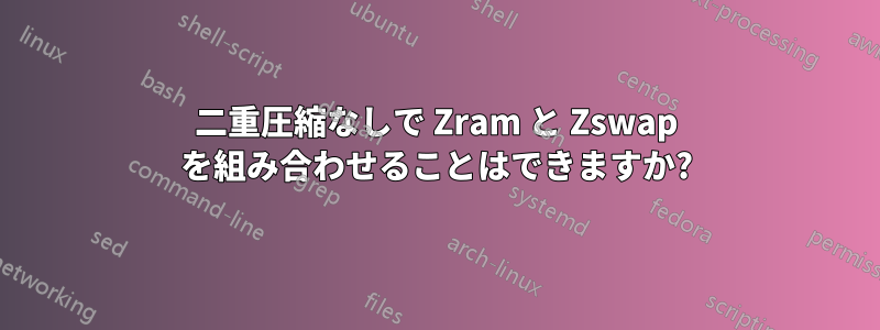 二重圧縮なしで Zram と Zswap を組み合わせることはできますか?