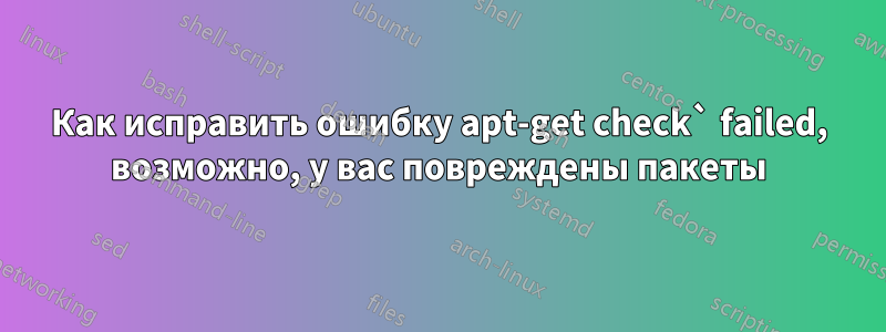 Как исправить ошибку apt-get check` failed, возможно, у вас повреждены пакеты