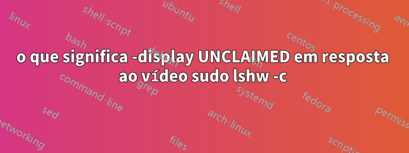 o que significa -display UNCLAIMED em resposta ao vídeo sudo lshw -c