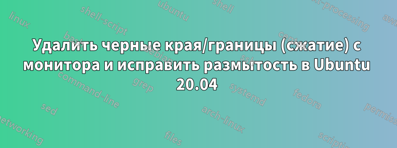 Удалить черные края/границы (сжатие) с монитора и исправить размытость в Ubuntu 20.04