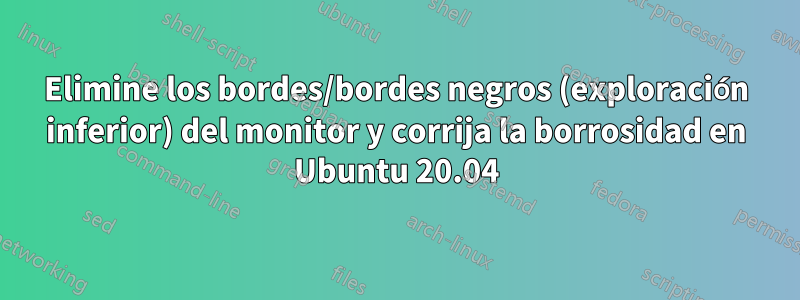 Elimine los bordes/bordes negros (exploración inferior) del monitor y corrija la borrosidad en Ubuntu 20.04