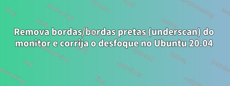 Remova bordas/bordas pretas (underscan) do monitor e corrija o desfoque no Ubuntu 20.04