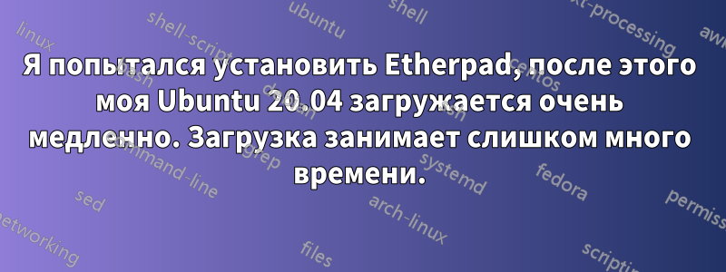 Я попытался установить Etherpad, после этого моя Ubuntu 20.04 загружается очень медленно. Загрузка занимает слишком много времени.