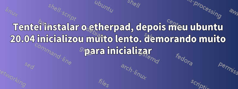 Tentei instalar o etherpad, depois meu ubuntu 20.04 inicializou muito lento. demorando muito para inicializar