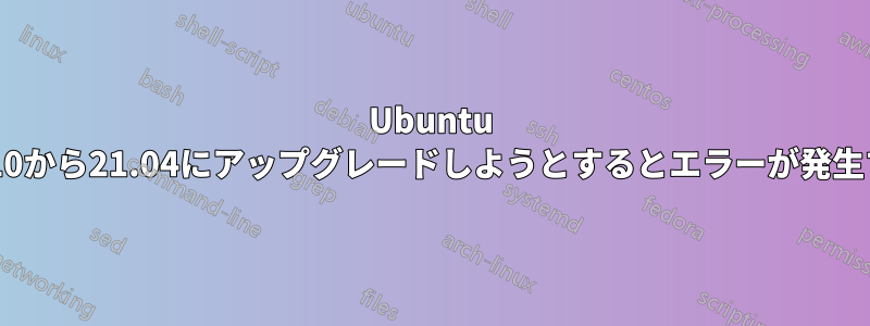 Ubuntu 20.10から21.04にアップグレードしようとするとエラーが発生する