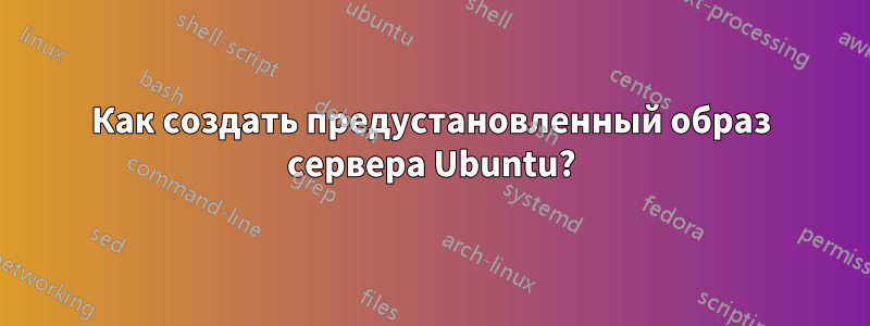 Как создать предустановленный образ сервера Ubuntu?