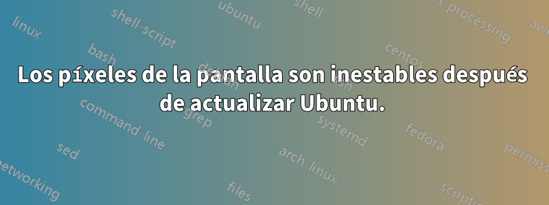 Los píxeles de la pantalla son inestables después de actualizar Ubuntu.