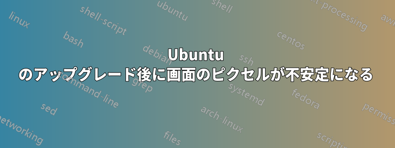 Ubuntu のアップグレード後に画面のピクセルが不安定になる