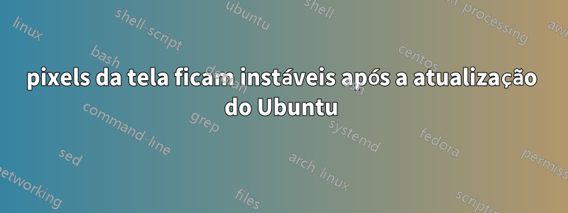 pixels da tela ficam instáveis ​​após a atualização do Ubuntu