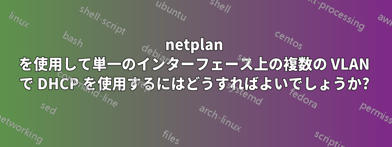 netplan を使用して単一のインターフェース上の複数の VLAN で DHCP を使用するにはどうすればよいでしょうか?