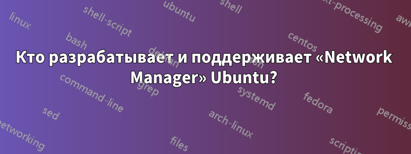 Кто разрабатывает и поддерживает «Network Manager» Ubuntu?