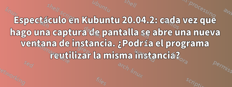 Espectáculo en Kubuntu 20.04.2: cada vez que hago una captura de pantalla se abre una nueva ventana de instancia. ¿Podría el programa reutilizar la misma instancia?