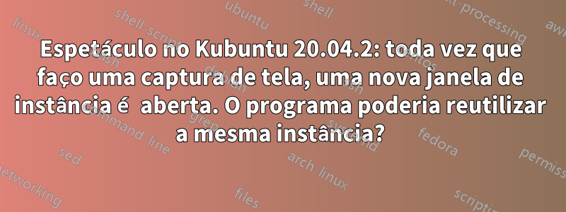 Espetáculo no Kubuntu 20.04.2: toda vez que faço uma captura de tela, uma nova janela de instância é aberta. O programa poderia reutilizar a mesma instância?