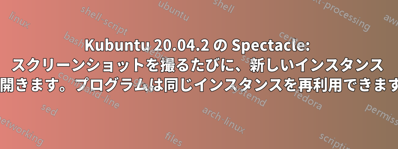 Kubuntu 20.04.2 の Spectacle: スクリーンショットを撮るたびに、新しいインスタンス ウィンドウが開きます。プログラムは同じインスタンスを再利用できますでしょうか?