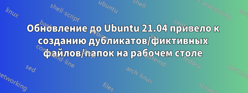 Обновление до Ubuntu 21.04 привело к созданию дубликатов/фиктивных файлов/папок на рабочем столе