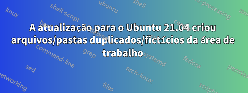 A atualização para o Ubuntu 21.04 criou arquivos/pastas duplicados/fictícios da área de trabalho