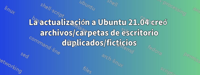 La actualización a Ubuntu 21.04 creó archivos/carpetas de escritorio duplicados/ficticios