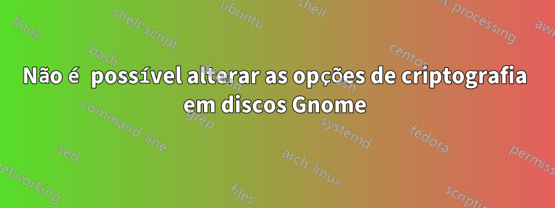 Não é possível alterar as opções de criptografia em discos Gnome