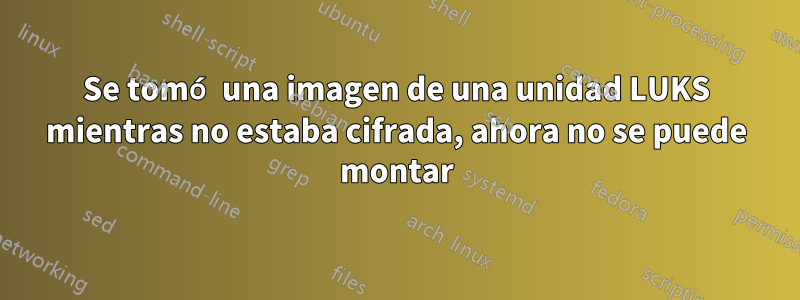 Se tomó una imagen de una unidad LUKS mientras no estaba cifrada, ahora no se puede montar