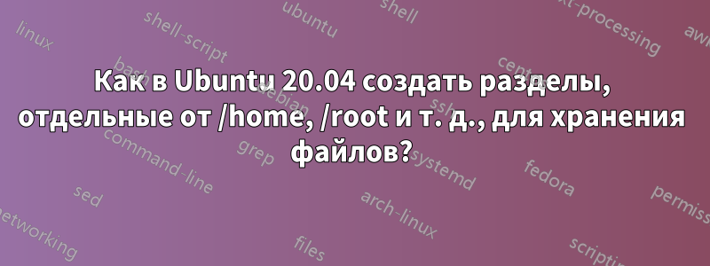 Как в Ubuntu 20.04 создать разделы, отдельные от /home, /root и т. д., для хранения файлов?