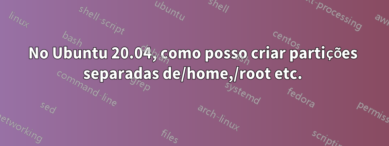 No Ubuntu 20.04, como posso criar partições separadas de/home,/root etc.