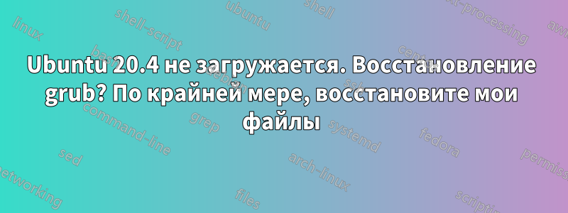 Ubuntu 20.4 не загружается. Восстановление grub? По крайней мере, восстановите мои файлы