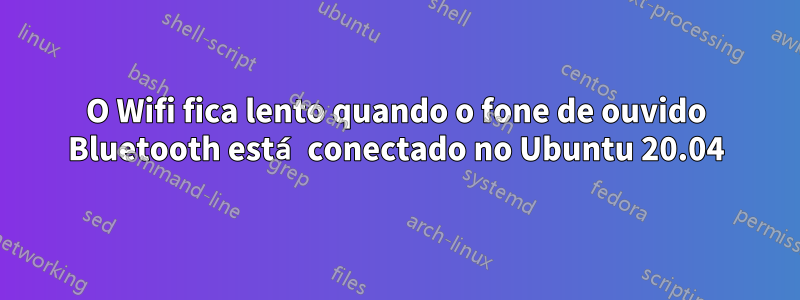 O Wifi fica lento quando o fone de ouvido Bluetooth está conectado no Ubuntu 20.04