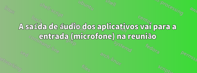 A saída de áudio dos aplicativos vai para a entrada (microfone) na reunião