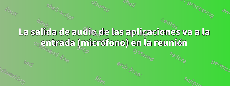 La salida de audio de las aplicaciones va a la entrada (micrófono) en la reunión