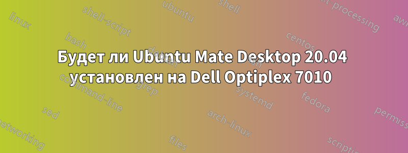 Будет ли Ubuntu Mate Desktop 20.04 установлен на Dell Optiplex 7010 