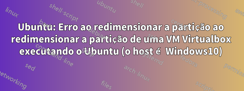 Ubuntu: Erro ao redimensionar a partição ao redimensionar a partição de uma VM Virtualbox executando o Ubuntu (o host é Windows10)