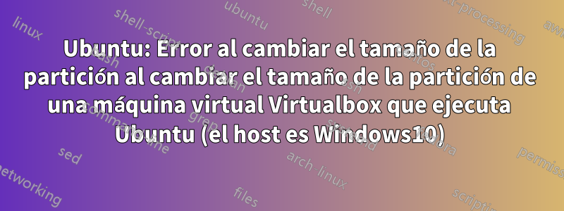 Ubuntu: Error al cambiar el tamaño de la partición al cambiar el tamaño de la partición de una máquina virtual Virtualbox que ejecuta Ubuntu (el host es Windows10)