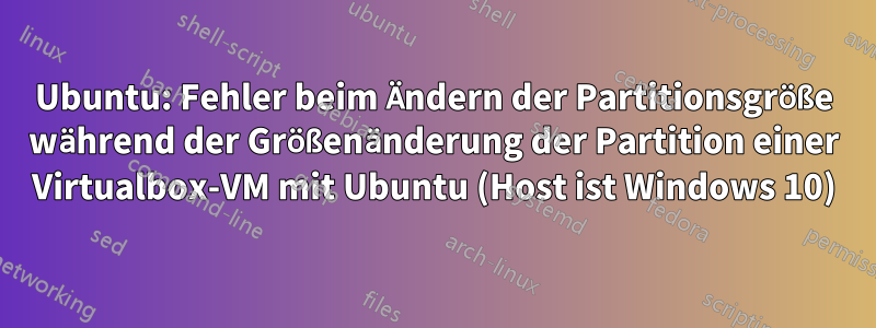 Ubuntu: Fehler beim Ändern der Partitionsgröße während der Größenänderung der Partition einer Virtualbox-VM mit Ubuntu (Host ist Windows 10)