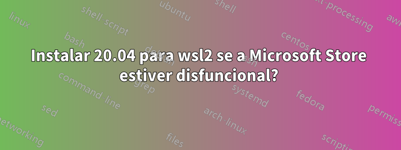 Instalar 20.04 para wsl2 se a Microsoft Store estiver disfuncional?