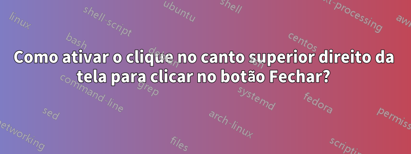 Como ativar o clique no canto superior direito da tela para clicar no botão Fechar?