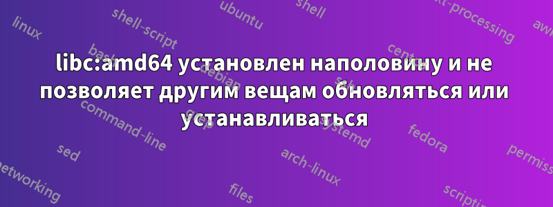 libc:amd64 установлен наполовину и не позволяет другим вещам обновляться или устанавливаться