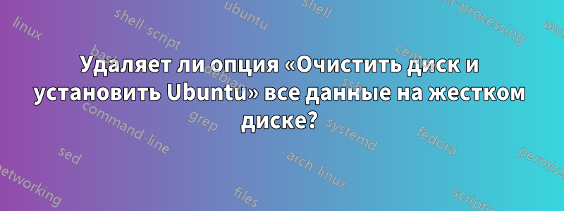 Удаляет ли опция «Очистить диск и установить Ubuntu» все данные на жестком диске?